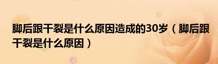 腳后跟干裂是什么原因造成的30歲（腳后跟干裂是什么原因）