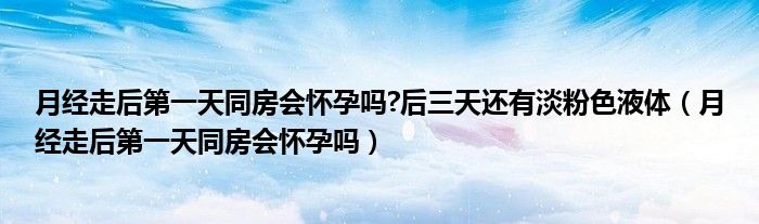 月經(jīng)走后第一天同房會(huì)懷孕嗎?后三天還有淡粉色液體（月經(jīng)走后第一天同房會(huì)懷孕嗎）