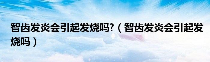 智齒發(fā)炎會(huì)引起發(fā)燒嗎?（智齒發(fā)炎會(huì)引起發(fā)燒嗎）