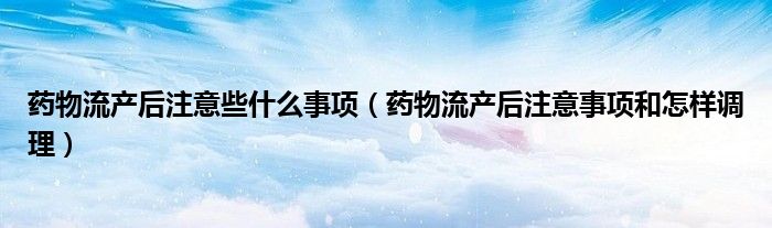 藥物流產(chǎn)后注意些什么事項(xiàng)（藥物流產(chǎn)后注意事項(xiàng)和怎樣調(diào)理）