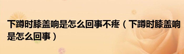 下蹲時膝蓋響是怎么回事不疼（下蹲時膝蓋響是怎么回事）