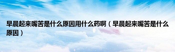 早晨起來(lái)嘴苦是什么原因用什么藥?。ㄔ绯科饋?lái)嘴苦是什么原因）