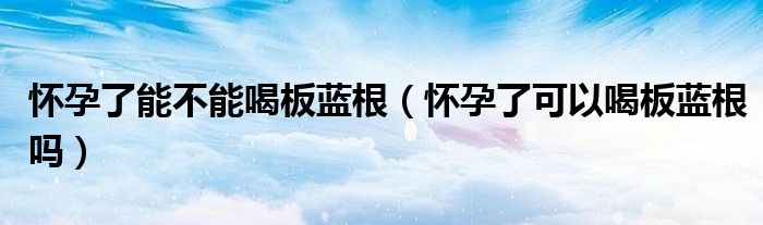 懷孕了能不能喝板藍根(懷孕了可以喝板藍根嗎)