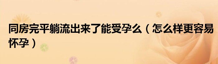 同房完平躺流出來了能受孕么(怎么樣更容易懷孕)