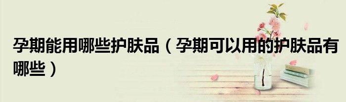 孕期能用哪些護膚品(孕期可以用的護膚品有哪些)