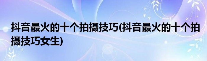 抖音最火的十個(gè)拍攝技巧(抖音最火的十個(gè)拍攝技巧女生)
