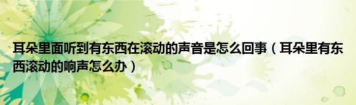 耳朵里面聽到有東西在滾動(dòng)的聲音是怎么回事（耳朵里有東西滾動(dòng)的響聲怎么辦）