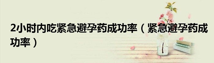 2小時(shí)內(nèi)吃緊急避孕藥成功率（緊急避孕藥成功率）