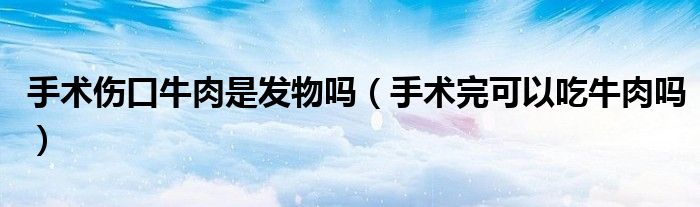 手術傷口牛肉是發(fā)物嗎（手術完可以吃牛肉嗎）