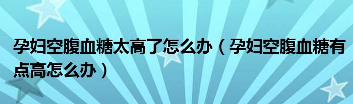 孕婦空腹血糖太高了怎么辦（孕婦空腹血糖有點(diǎn)高怎么辦）