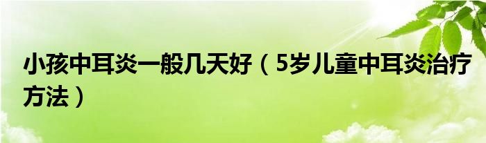 小孩中耳炎一般幾天好（5歲兒童中耳炎治療方法）