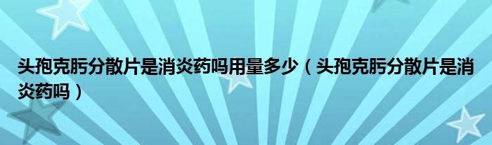 頭孢克肟分散片是消炎藥嗎用量多少（頭孢克肟分散片是消炎藥嗎）