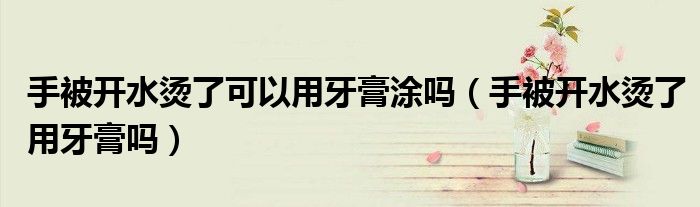 手被開水燙了可以用牙膏涂嗎（手被開水燙了用牙膏嗎）