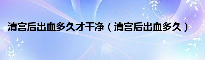 清宮后出血多久才干凈(清宮后出血多久)
