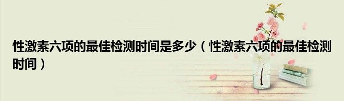 性激素六項(xiàng)的最佳檢測時(shí)間是多少（性激素六項(xiàng)的最佳檢測時(shí)間）