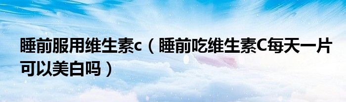 睡前服用維生素c（睡前吃維生素C每天一片可以美白嗎）