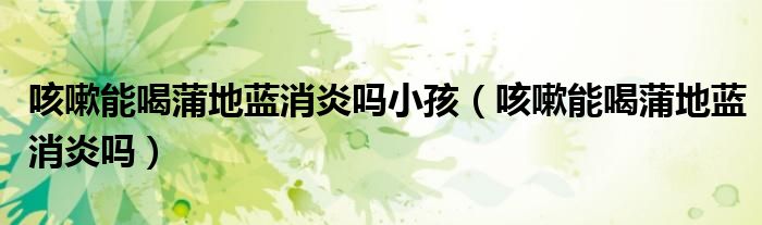 咳嗽能喝蒲地藍消炎嗎小孩（咳嗽能喝蒲地藍消炎嗎）
