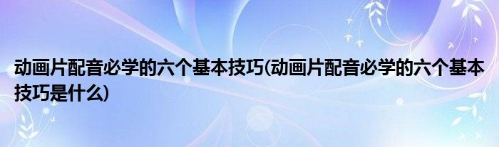 動(dòng)畫片配音必學(xué)的六個(gè)基本技巧(動(dòng)畫片配音必學(xué)的六個(gè)基本技巧是什么)