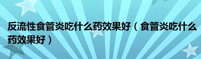 反流性食管炎吃什么藥效果好(食管炎吃什么藥效果好)