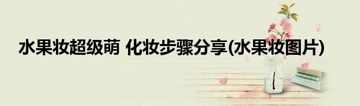 水果妝超級(jí)萌 化妝步驟分享(水果妝圖片)