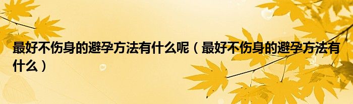 最好不傷身的避孕方法有什么呢(最好不傷身的避孕方法有什么)