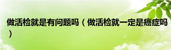做活檢就是有問題嗎（做活檢就一定是癌癥嗎）