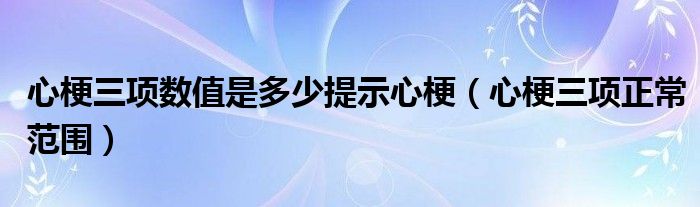 心梗三項(xiàng)數(shù)值是多少提示心梗（心梗三項(xiàng)正常范圍）