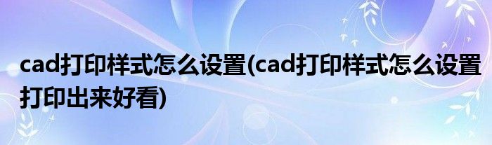cad打印樣式怎么設(shè)置(cad打印樣式怎么設(shè)置打印出來(lái)好看)