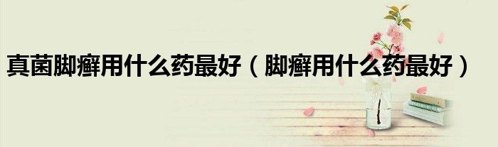 真菌腳癬用什么藥最好(腳癬用什么藥最好)