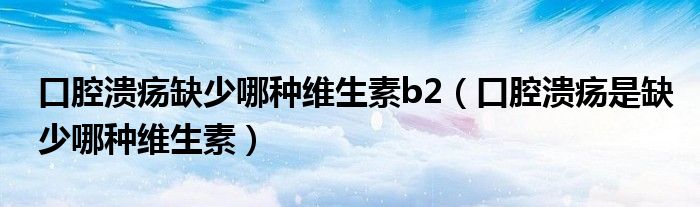 口腔潰瘍缺少哪種維生素b2（口腔潰瘍是缺少哪種維生素）
