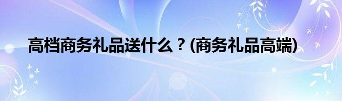 高檔商務(wù)禮品送什么？(商務(wù)禮品高端)
