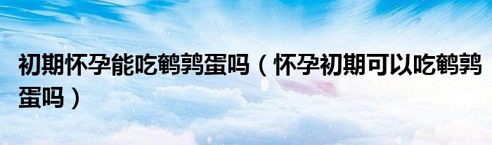 初期懷孕能吃鵪鶉蛋嗎（懷孕初期可以吃鵪鶉蛋嗎）