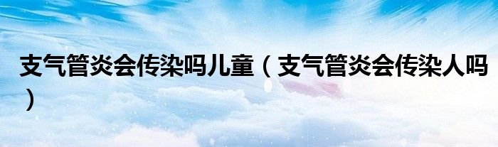 支氣管炎會傳染嗎兒童（支氣管炎會傳染人嗎）