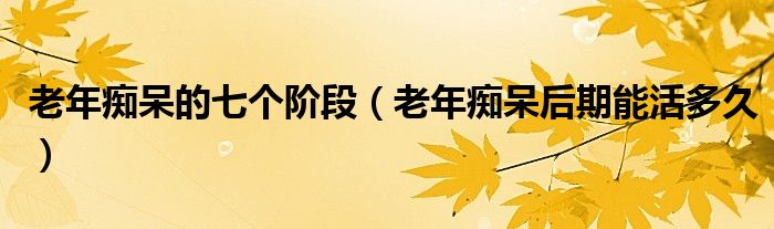 老年癡呆的七個(gè)階段(老年癡呆后期能活多久)