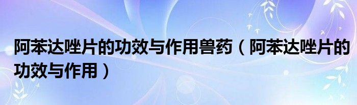 阿苯達唑片的功效與作用獸藥（阿苯達唑片的功效與作用）