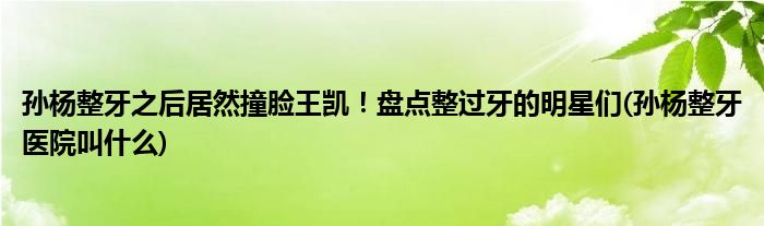 孫楊整牙之后居然撞臉王凱！盤點(diǎn)整過牙的明星們(孫楊整牙醫(yī)院叫什么)