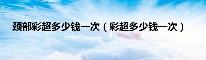 頸部彩超多少錢(qián)一次（彩超多少錢(qián)一次）