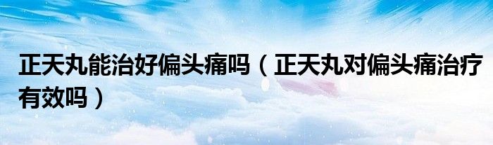 正天丸能治好偏頭痛嗎(正天丸對(duì)偏頭痛治療有效嗎)