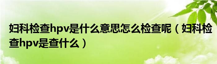 婦科檢查hpv是什么意思怎么檢查呢（婦科檢查hpv是查什么）