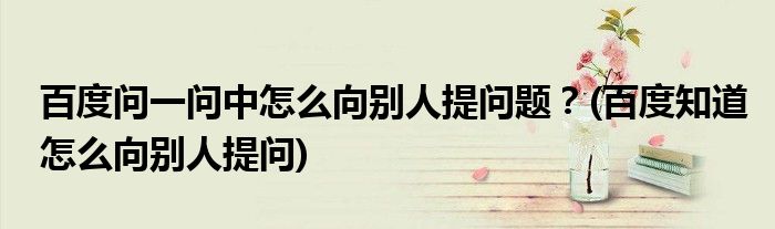 百度問(wèn)一問(wèn)中怎么向別人提問(wèn)題？(百度知道怎么向別人提問(wèn))