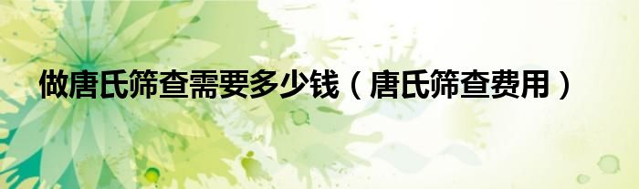 做唐氏篩查需要多少錢(qián)（唐氏篩查費(fèi)用）