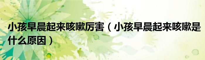 小孩早晨起來(lái)咳嗽厲害（小孩早晨起來(lái)咳嗽是什么原因）
