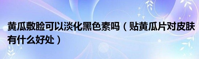 黃瓜敷臉可以淡化黑色素嗎（貼黃瓜片對(duì)皮膚有什么好處）