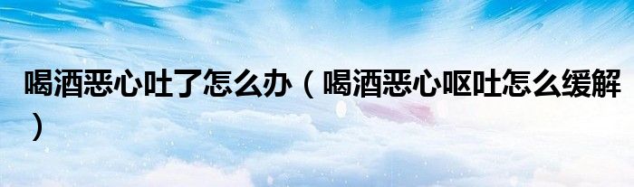 喝酒惡心吐了怎么辦（喝酒惡心嘔吐怎么緩解）