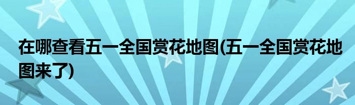 在哪查看五一全國(guó)賞花地圖(五一全國(guó)賞花地圖來(lái)了)