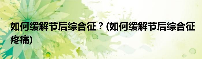 如何緩解節(jié)后綜合征？(如何緩解節(jié)后綜合征疼痛)