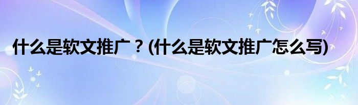 什么是軟文推廣？(什么是軟文推廣怎么寫)