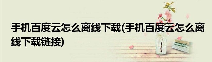 手機百度云怎么離線下載(手機百度云怎么離線下載鏈接)