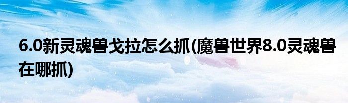 6.0新靈魂獸戈拉怎么抓(魔獸世界8.0靈魂獸在哪抓)