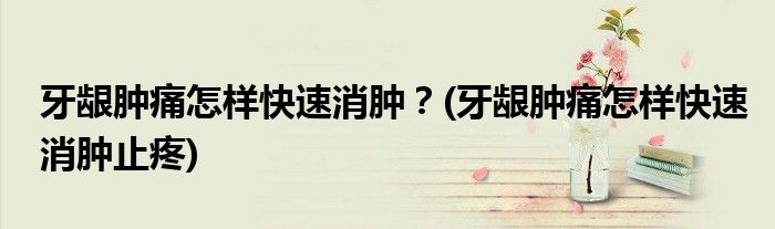 牙齦腫痛怎樣快速消腫？(牙齦腫痛怎樣快速消腫止疼)
